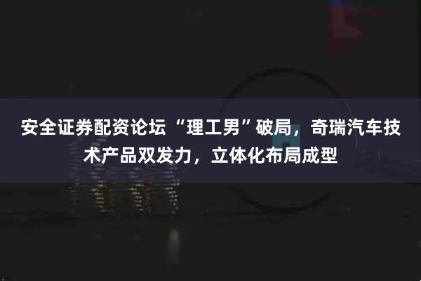 安全证券配资论坛 “理工男”破局,奇瑞汽车技术产品双发力,立体化布局成型