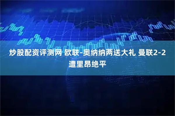 炒股配资评测网 欧联-奥纳纳两送大礼 曼联2-2遭里昂绝平