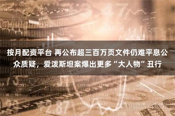 按月配资平台 再公布超三百万页文件仍难平息公众质疑，爱泼斯坦案爆出更多“大人物”丑行