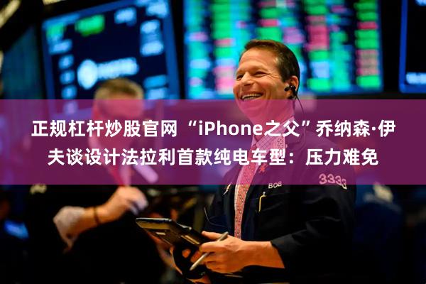 正规杠杆炒股官网 “iPhone之父”乔纳森·伊夫谈设计法拉利首款纯电车型：压力难免
