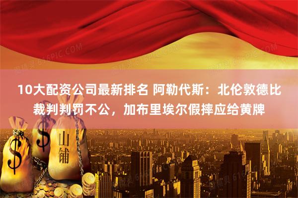 10大配资公司最新排名 阿勒代斯：北伦敦德比裁判判罚不公，加布里埃尔假摔应给黄牌