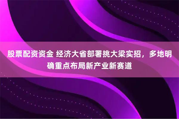 股票配资资金 经济大省部署挑大梁实招，多地明确重点布局新产业新赛道