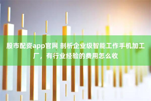 股市配资app官网 剖析企业级智能工作手机加工厂，有行业经验的费用怎么收
