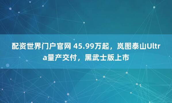 配资世界门户官网 45.99万起,岚图泰山Ultra量产交付,黑武士版上市