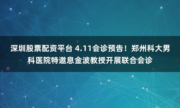 深圳股票配资平台 4.11会诊预告！郑州科大男科医院特邀息金波教授开展联合会诊