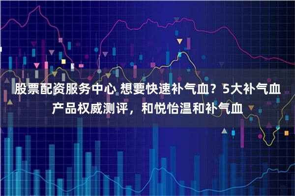 股票配资服务中心 想要快速补气血?5大补气血产品权威测评,和悦怡温和补气血