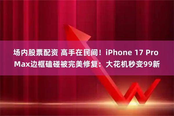 场内股票配资 高手在民间！iPhone 17 Pro Max边框磕碰被完美修复：大花机秒变99新