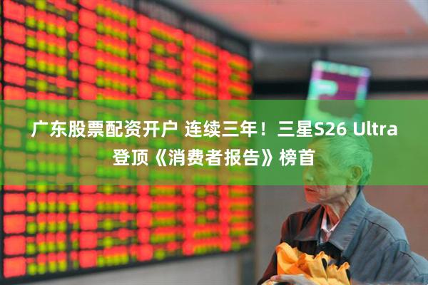 广东股票配资开户 连续三年！三星S26 Ultra登顶《消费者报告》榜首