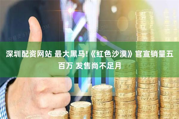 深圳配资网站 最大黑马!《红色沙漠》官宣销量五百万 发售尚不足月