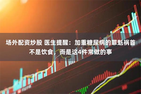 场外配资炒股 医生提醒：加重糖尿病的罪魁祸首不是饮食，而是这4件常做的事