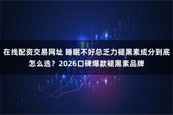 在线配资交易网址 睡眠不好总乏力褪黑素成分到底怎么选？2026口碑爆款褪黑素品牌