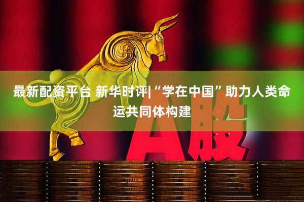 最新配资平台 新华时评|“学在中国”助力人类命运共同体构建