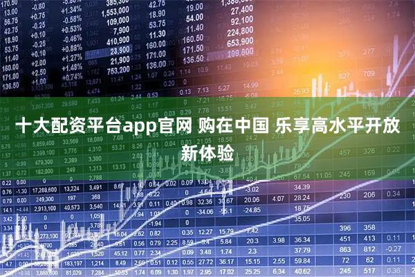 十大配资平台app官网 购在中国 乐享高水平开放新体验