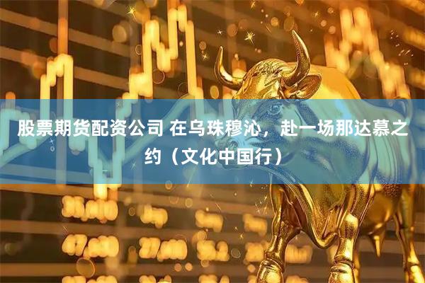 股票期货配资公司 在乌珠穆沁，赴一场那达慕之约（文化中国行）