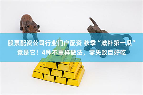 股票配资公司行业门户配资 秋季“滋补第一瓜”竟是它！4种不重样做法，零失败巨好吃